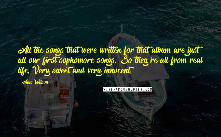 Ann Wilson Quotes: All the songs that were written for that album are just all our first sophomore songs. So they're all from real life. Very sweet and very innocent.