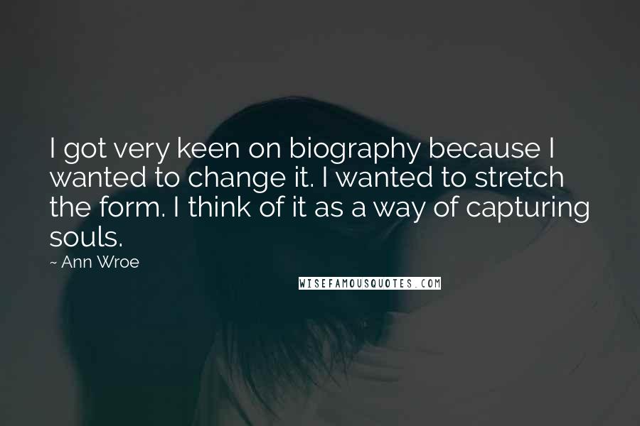 Ann Wroe Quotes: I got very keen on biography because I wanted to change it. I wanted to stretch the form. I think of it as a way of capturing souls.