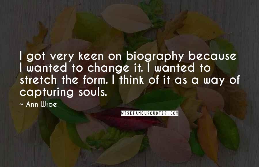 Ann Wroe Quotes: I got very keen on biography because I wanted to change it. I wanted to stretch the form. I think of it as a way of capturing souls.