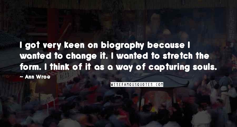 Ann Wroe Quotes: I got very keen on biography because I wanted to change it. I wanted to stretch the form. I think of it as a way of capturing souls.