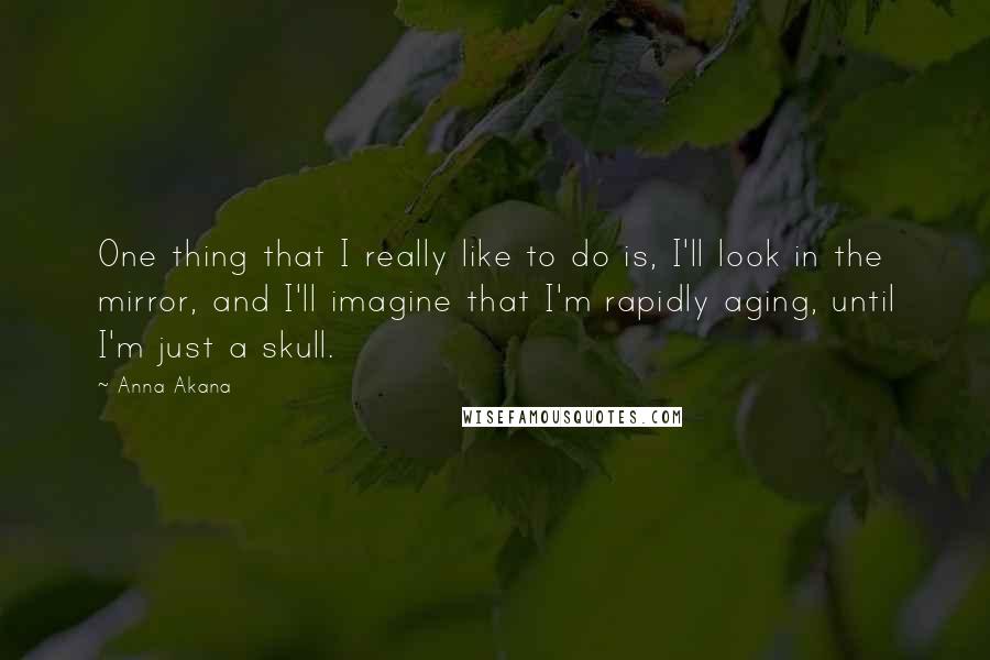 Anna Akana Quotes: One thing that I really like to do is, I'll look in the mirror, and I'll imagine that I'm rapidly aging, until I'm just a skull.