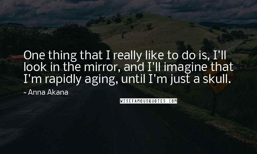 Anna Akana Quotes: One thing that I really like to do is, I'll look in the mirror, and I'll imagine that I'm rapidly aging, until I'm just a skull.