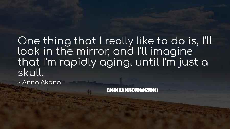 Anna Akana Quotes: One thing that I really like to do is, I'll look in the mirror, and I'll imagine that I'm rapidly aging, until I'm just a skull.