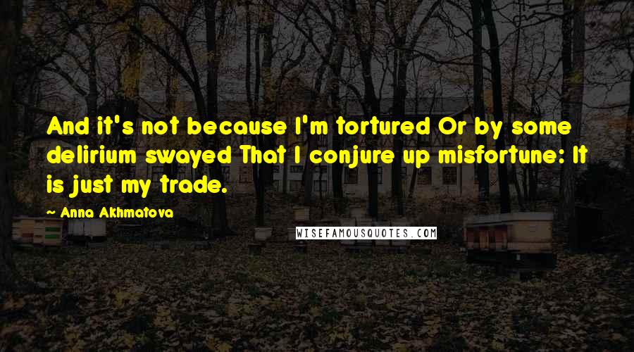 Anna Akhmatova Quotes: And it's not because I'm tortured Or by some delirium swayed That I conjure up misfortune: It is just my trade.