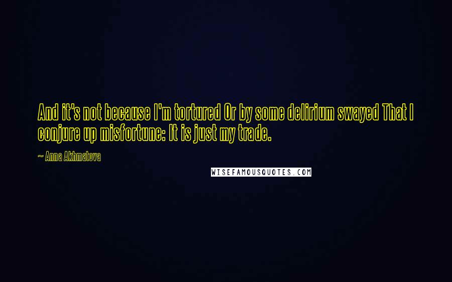 Anna Akhmatova Quotes: And it's not because I'm tortured Or by some delirium swayed That I conjure up misfortune: It is just my trade.