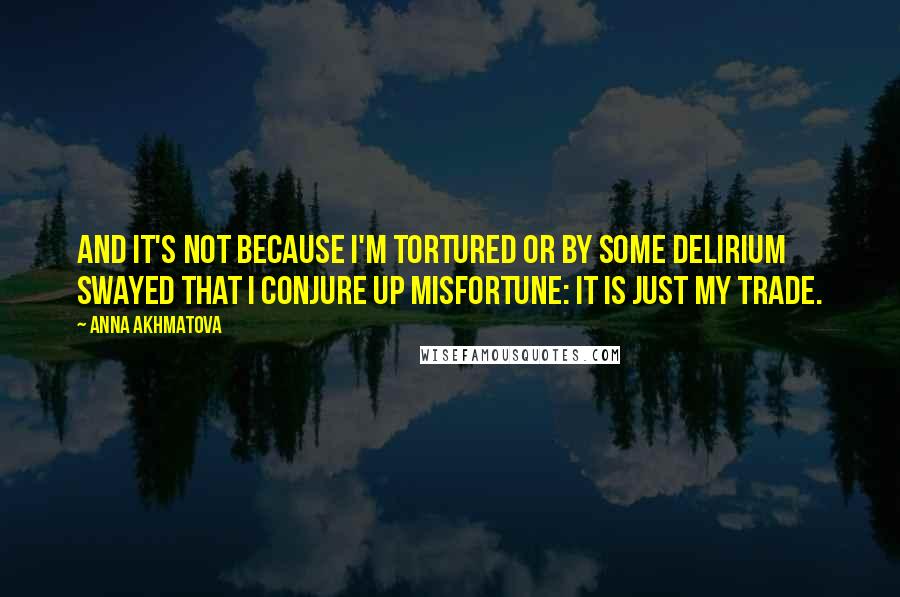 Anna Akhmatova Quotes: And it's not because I'm tortured Or by some delirium swayed That I conjure up misfortune: It is just my trade.