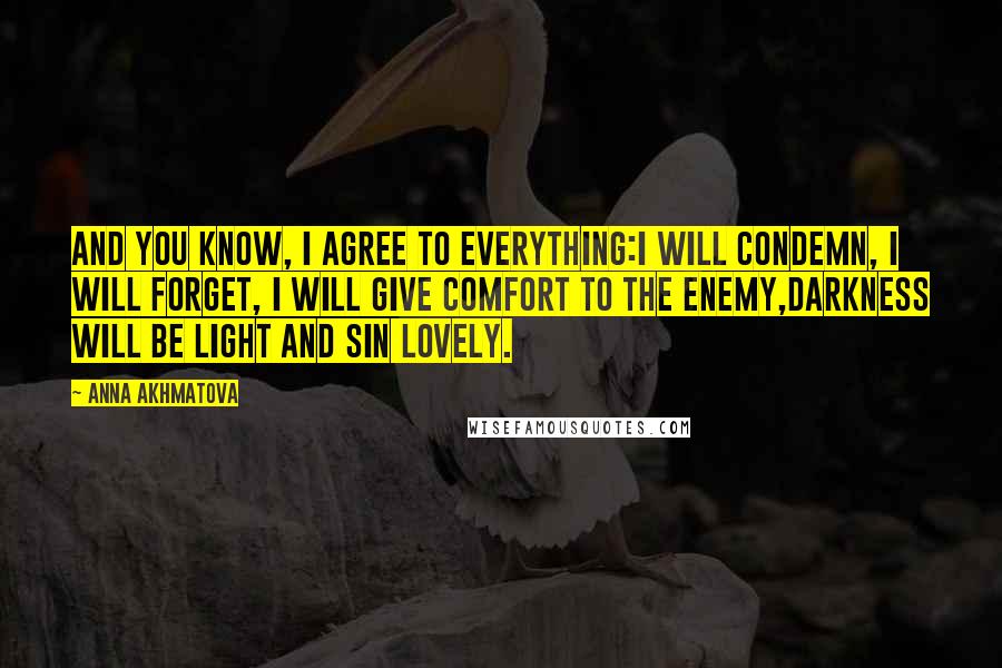 Anna Akhmatova Quotes: And you know, I agree to everything:I will condemn, I will forget, I will give comfort to the enemy,Darkness will be light and sin lovely.