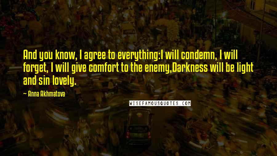 Anna Akhmatova Quotes: And you know, I agree to everything:I will condemn, I will forget, I will give comfort to the enemy,Darkness will be light and sin lovely.