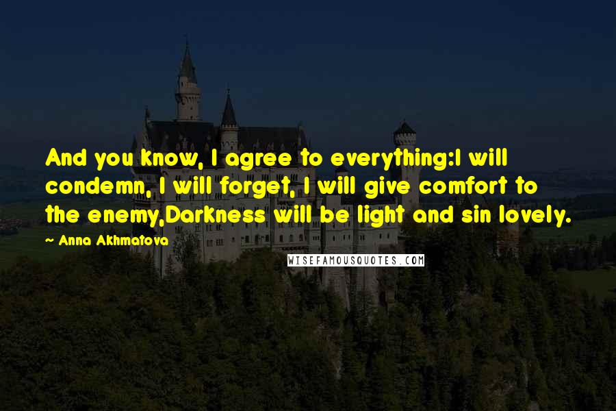 Anna Akhmatova Quotes: And you know, I agree to everything:I will condemn, I will forget, I will give comfort to the enemy,Darkness will be light and sin lovely.