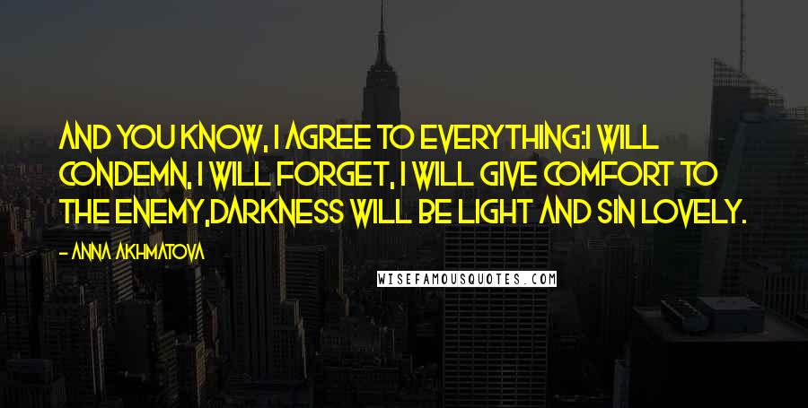 Anna Akhmatova Quotes: And you know, I agree to everything:I will condemn, I will forget, I will give comfort to the enemy,Darkness will be light and sin lovely.