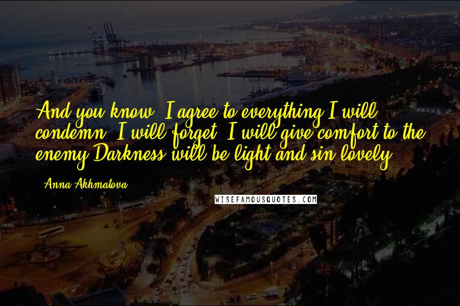 Anna Akhmatova Quotes: And you know, I agree to everything:I will condemn, I will forget, I will give comfort to the enemy,Darkness will be light and sin lovely.