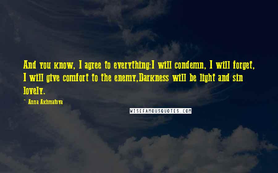 Anna Akhmatova Quotes: And you know, I agree to everything:I will condemn, I will forget, I will give comfort to the enemy,Darkness will be light and sin lovely.