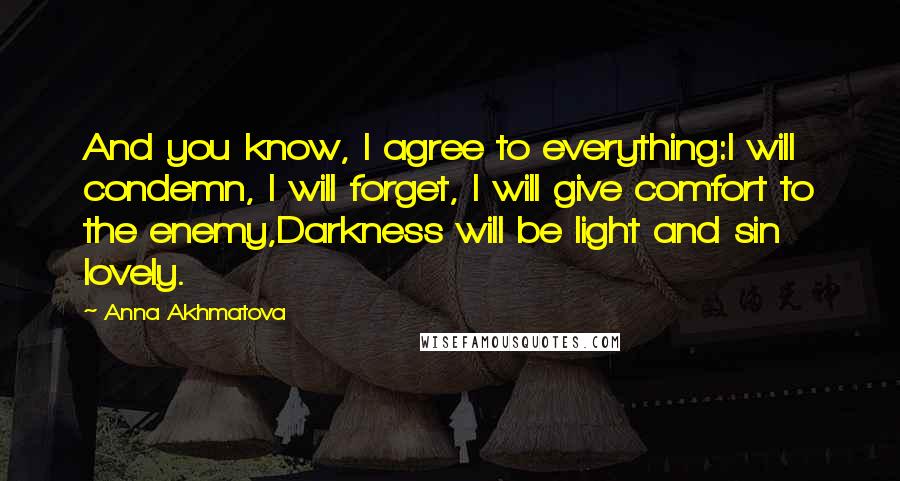 Anna Akhmatova Quotes: And you know, I agree to everything:I will condemn, I will forget, I will give comfort to the enemy,Darkness will be light and sin lovely.
