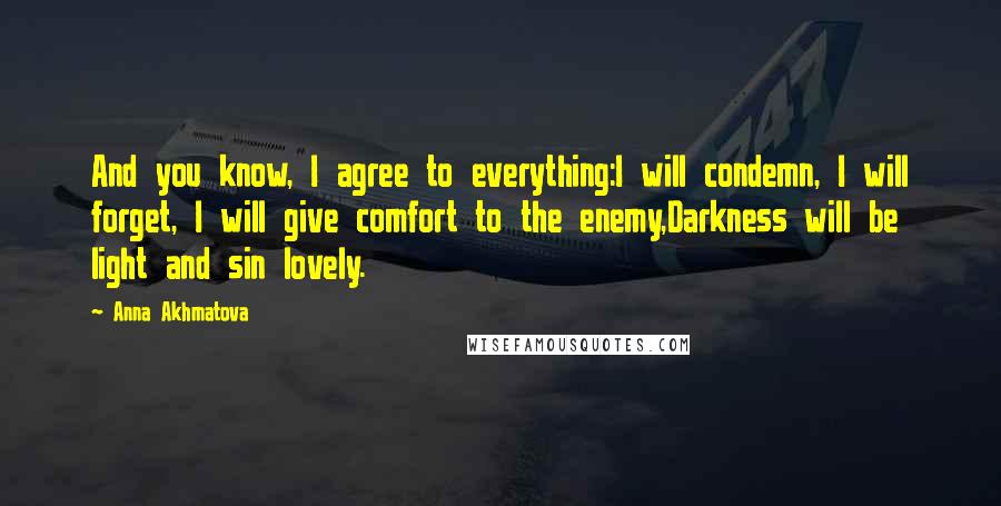 Anna Akhmatova Quotes: And you know, I agree to everything:I will condemn, I will forget, I will give comfort to the enemy,Darkness will be light and sin lovely.