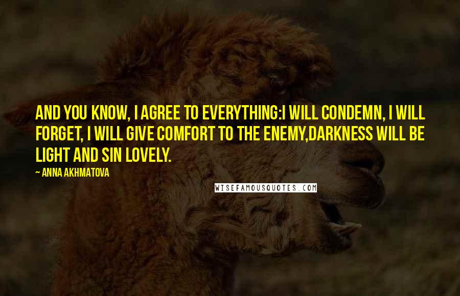 Anna Akhmatova Quotes: And you know, I agree to everything:I will condemn, I will forget, I will give comfort to the enemy,Darkness will be light and sin lovely.
