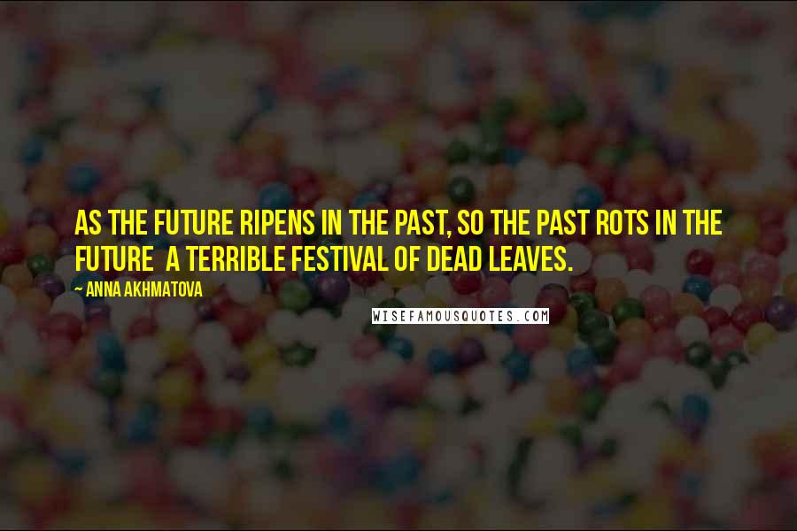 Anna Akhmatova Quotes: As the future ripens in the past, so the past rots in the future a terrible festival of dead leaves.
