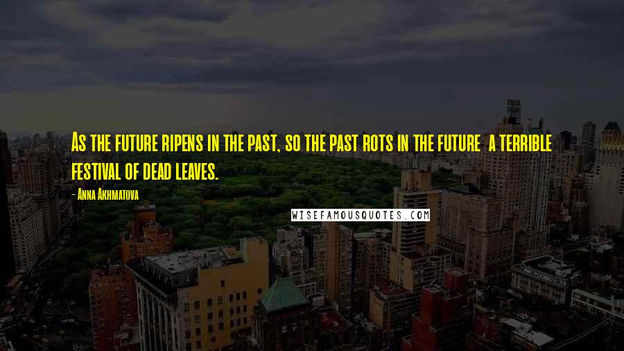 Anna Akhmatova Quotes: As the future ripens in the past, so the past rots in the future a terrible festival of dead leaves.