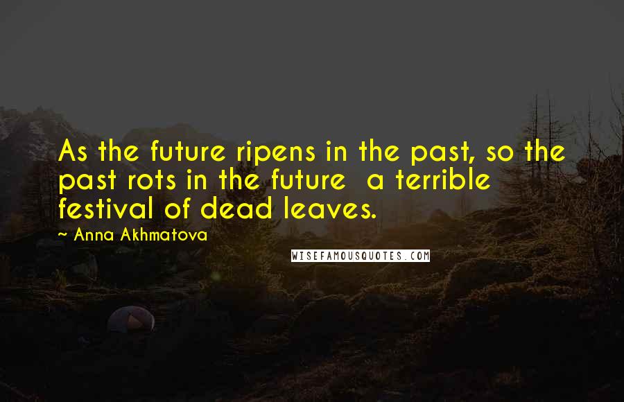Anna Akhmatova Quotes: As the future ripens in the past, so the past rots in the future a terrible festival of dead leaves.