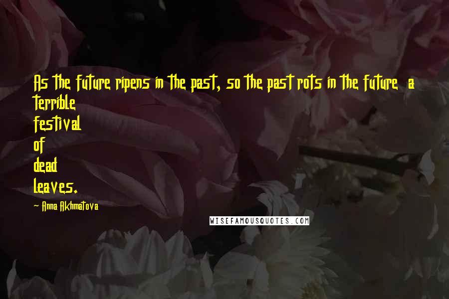 Anna Akhmatova Quotes: As the future ripens in the past, so the past rots in the future a terrible festival of dead leaves.