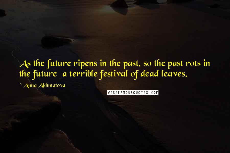 Anna Akhmatova Quotes: As the future ripens in the past, so the past rots in the future a terrible festival of dead leaves.