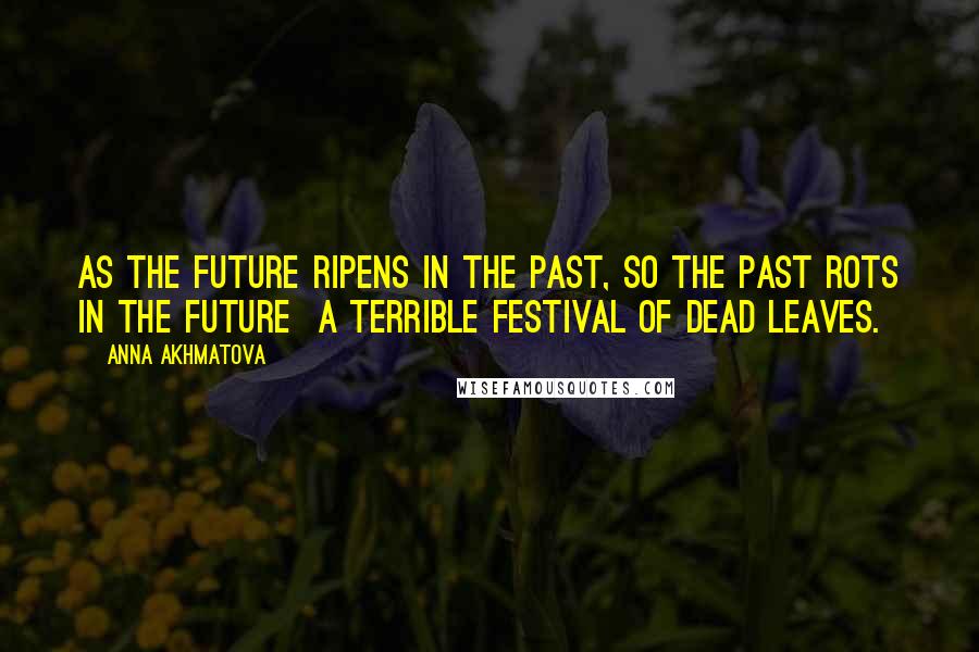 Anna Akhmatova Quotes: As the future ripens in the past, so the past rots in the future a terrible festival of dead leaves.