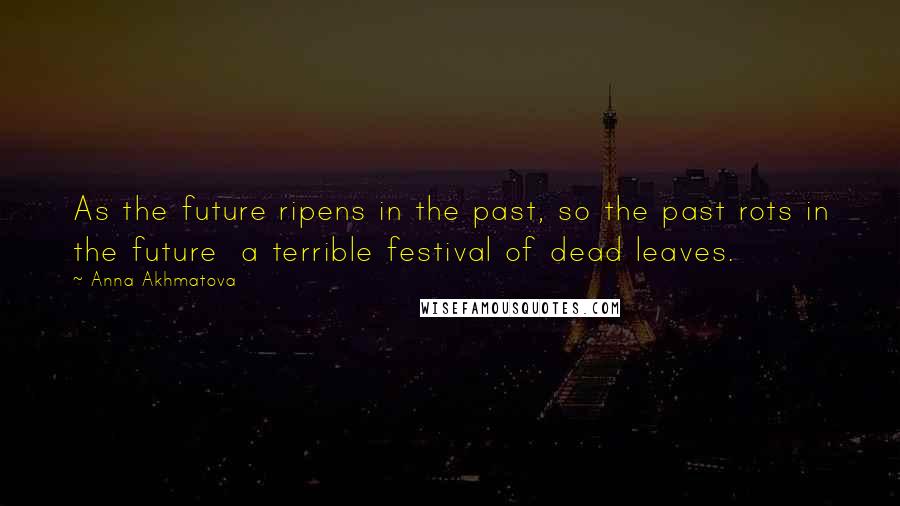 Anna Akhmatova Quotes: As the future ripens in the past, so the past rots in the future a terrible festival of dead leaves.