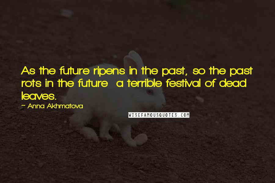 Anna Akhmatova Quotes: As the future ripens in the past, so the past rots in the future a terrible festival of dead leaves.