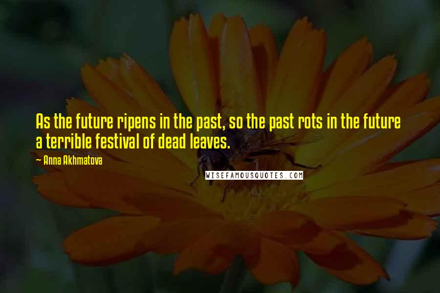 Anna Akhmatova Quotes: As the future ripens in the past, so the past rots in the future a terrible festival of dead leaves.