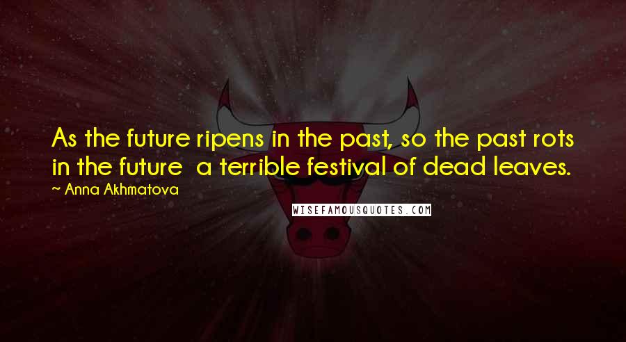 Anna Akhmatova Quotes: As the future ripens in the past, so the past rots in the future a terrible festival of dead leaves.