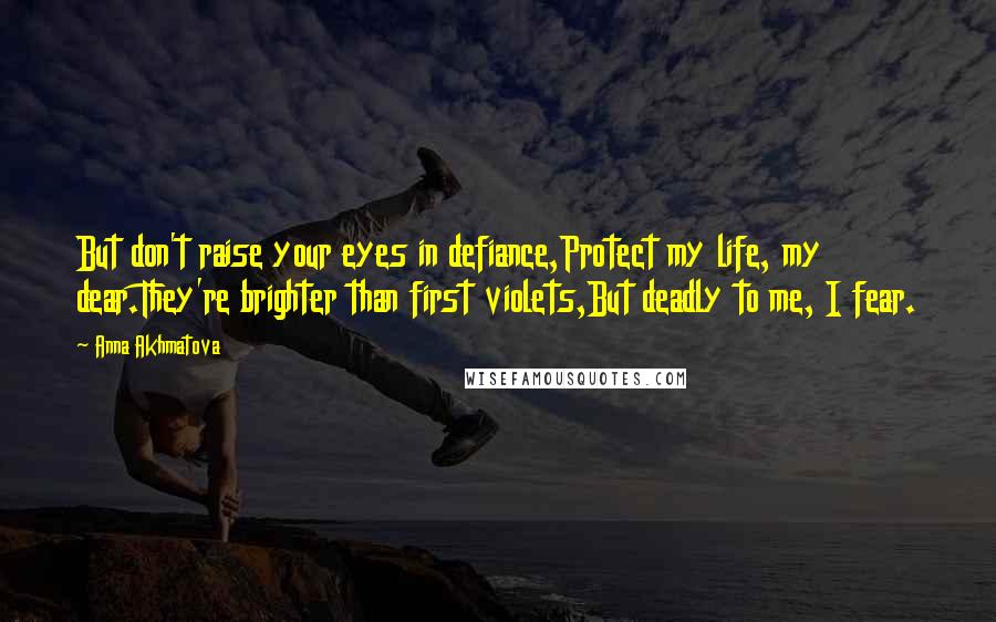 Anna Akhmatova Quotes: But don't raise your eyes in defiance,Protect my life, my dear.They're brighter than first violets,But deadly to me, I fear.