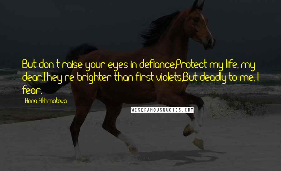 Anna Akhmatova Quotes: But don't raise your eyes in defiance,Protect my life, my dear.They're brighter than first violets,But deadly to me, I fear.