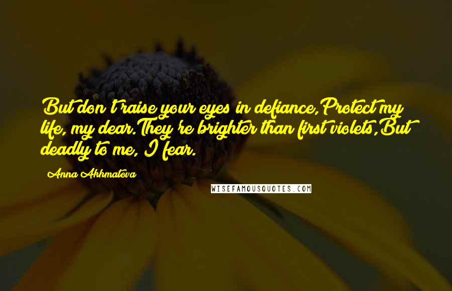 Anna Akhmatova Quotes: But don't raise your eyes in defiance,Protect my life, my dear.They're brighter than first violets,But deadly to me, I fear.