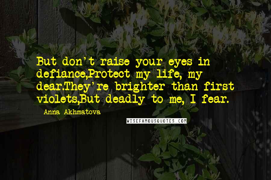 Anna Akhmatova Quotes: But don't raise your eyes in defiance,Protect my life, my dear.They're brighter than first violets,But deadly to me, I fear.