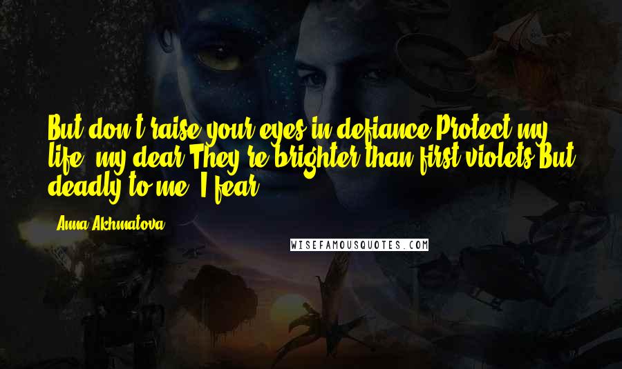 Anna Akhmatova Quotes: But don't raise your eyes in defiance,Protect my life, my dear.They're brighter than first violets,But deadly to me, I fear.