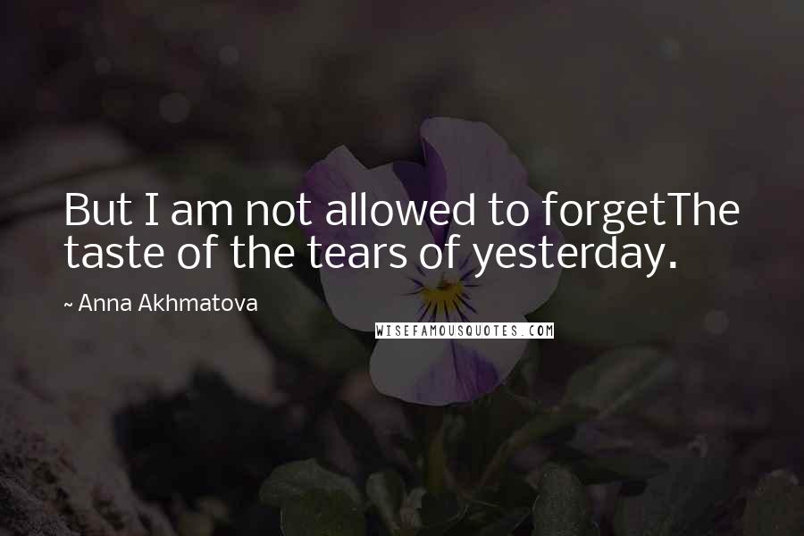 Anna Akhmatova Quotes: But I am not allowed to forgetThe taste of the tears of yesterday.