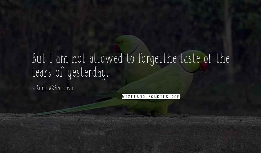 Anna Akhmatova Quotes: But I am not allowed to forgetThe taste of the tears of yesterday.