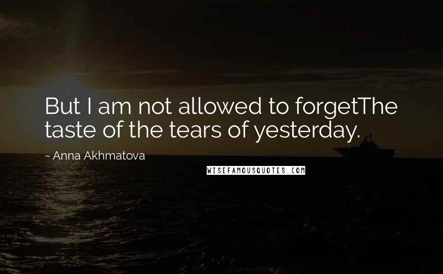 Anna Akhmatova Quotes: But I am not allowed to forgetThe taste of the tears of yesterday.