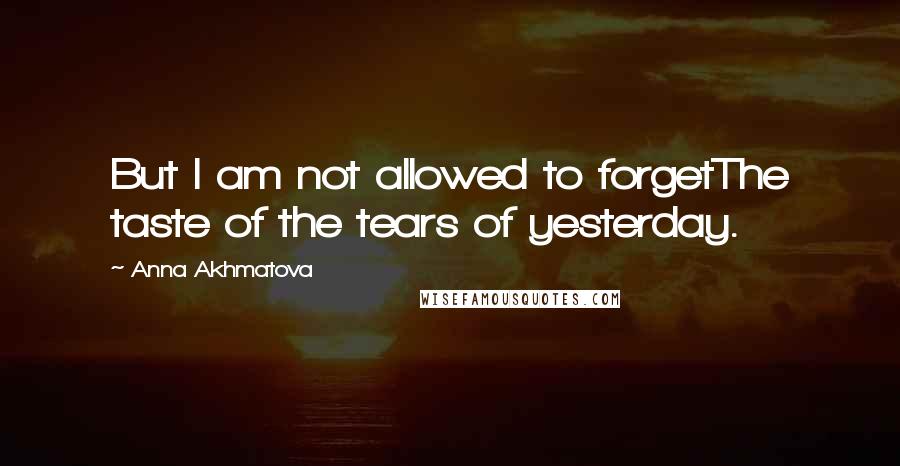 Anna Akhmatova Quotes: But I am not allowed to forgetThe taste of the tears of yesterday.