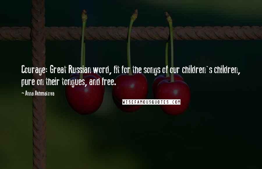 Anna Akhmatova Quotes: Courage: Great Russian word, fit for the songs of our children's children, pure on their tongues, and free.