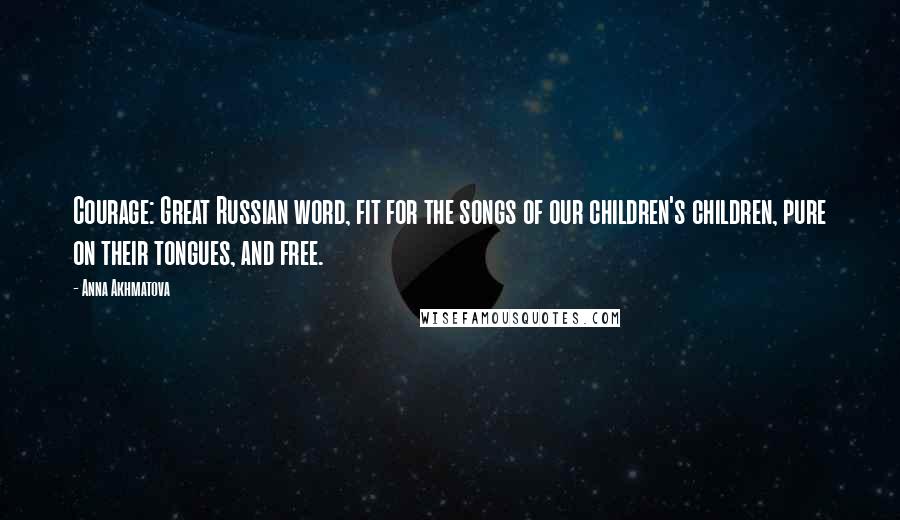 Anna Akhmatova Quotes: Courage: Great Russian word, fit for the songs of our children's children, pure on their tongues, and free.