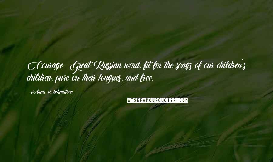 Anna Akhmatova Quotes: Courage: Great Russian word, fit for the songs of our children's children, pure on their tongues, and free.