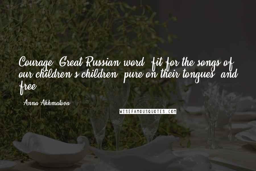 Anna Akhmatova Quotes: Courage: Great Russian word, fit for the songs of our children's children, pure on their tongues, and free.