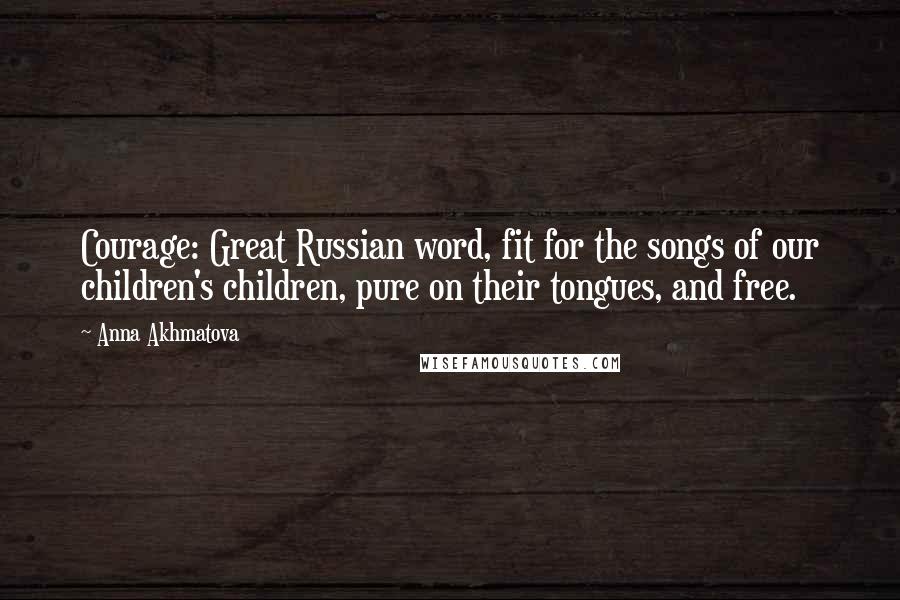 Anna Akhmatova Quotes: Courage: Great Russian word, fit for the songs of our children's children, pure on their tongues, and free.