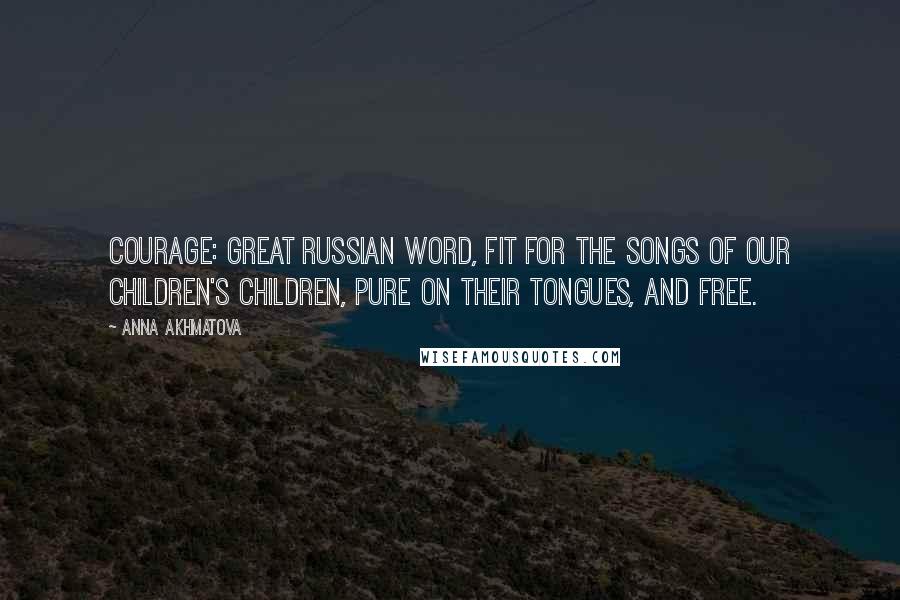 Anna Akhmatova Quotes: Courage: Great Russian word, fit for the songs of our children's children, pure on their tongues, and free.