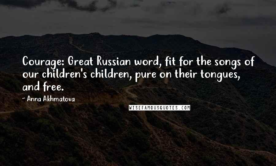 Anna Akhmatova Quotes: Courage: Great Russian word, fit for the songs of our children's children, pure on their tongues, and free.