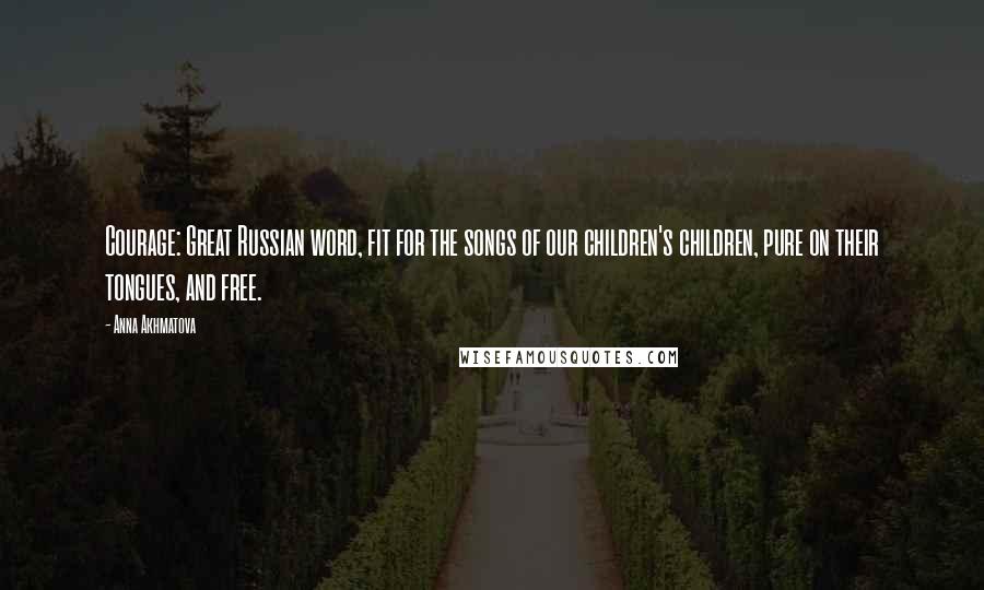 Anna Akhmatova Quotes: Courage: Great Russian word, fit for the songs of our children's children, pure on their tongues, and free.