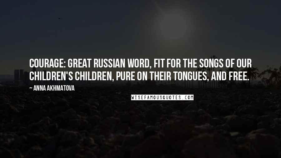 Anna Akhmatova Quotes: Courage: Great Russian word, fit for the songs of our children's children, pure on their tongues, and free.