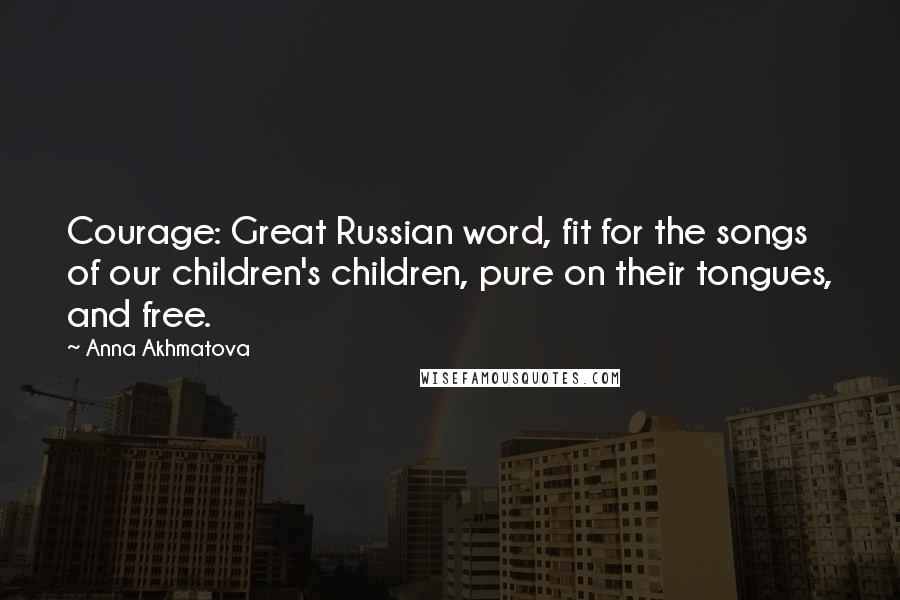 Anna Akhmatova Quotes: Courage: Great Russian word, fit for the songs of our children's children, pure on their tongues, and free.