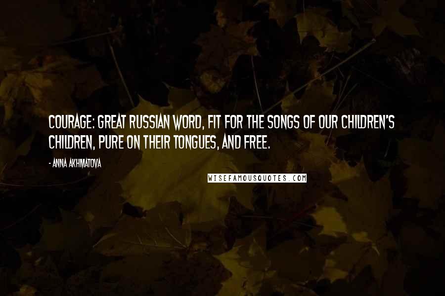 Anna Akhmatova Quotes: Courage: Great Russian word, fit for the songs of our children's children, pure on their tongues, and free.