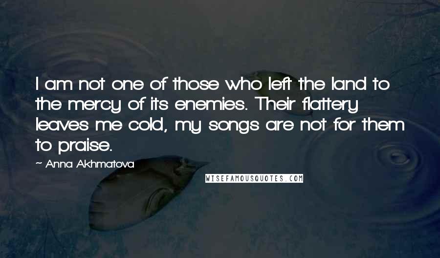 Anna Akhmatova Quotes: I am not one of those who left the land to the mercy of its enemies. Their flattery leaves me cold, my songs are not for them to praise.